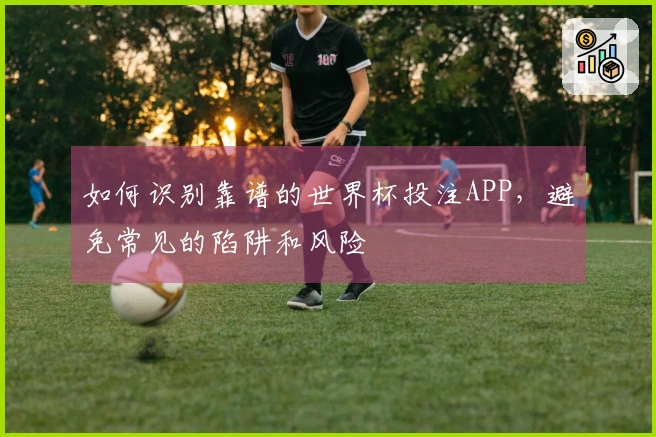 如何识别靠谱的世界杯投注APP,避免常见的陷阱和风险