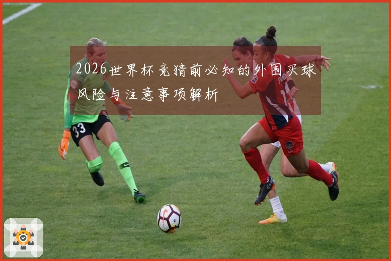 2026世界杯竞猜前必知的外围买球风险与注意事项解析