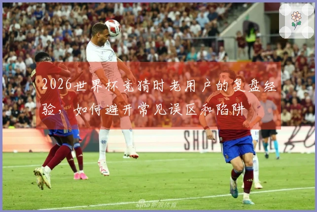 2026世界杯竞猜时老用户的复盘经验，如何避开常见误区和陷阱