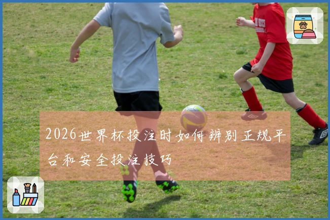 2026世界杯投注时如何辨别正规平台和安全投注技巧